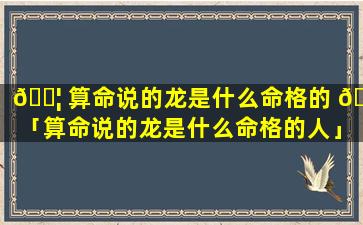 🐦 算命说的龙是什么命格的 🦆 「算命说的龙是什么命格的人」